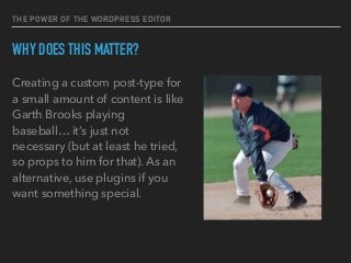 THE POWER OF THE WORDPRESS EDITOR
WHY DOES THIS MATTER?
Creating a custom post-type for
a small amount of content is like
Garth Brooks playing
baseball… it’s just not
necessary (but at least he tried,
so props to him for that). As an
alternative, use plugins if you
want something special.
 