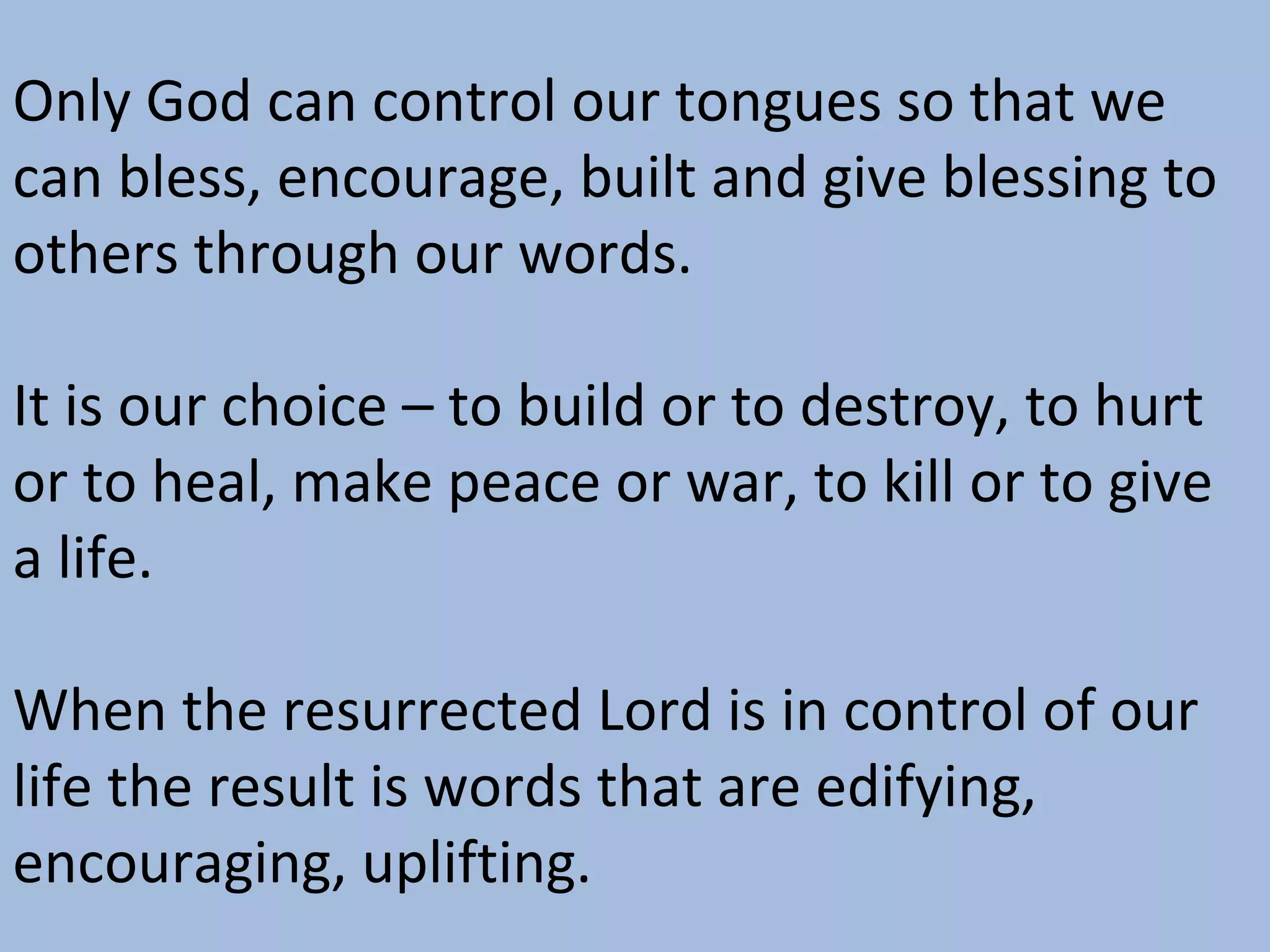 Only God can control our tongues so that we
can bless, encourage, built and give blessing to
others through our words.
It is our choice – to build or to destroy, to hurt
or to heal, make peace or war, to kill or to give
a life.
When the resurrected Lord is in control of our
life the result is words that are edifying,
encouraging, uplifting.

 