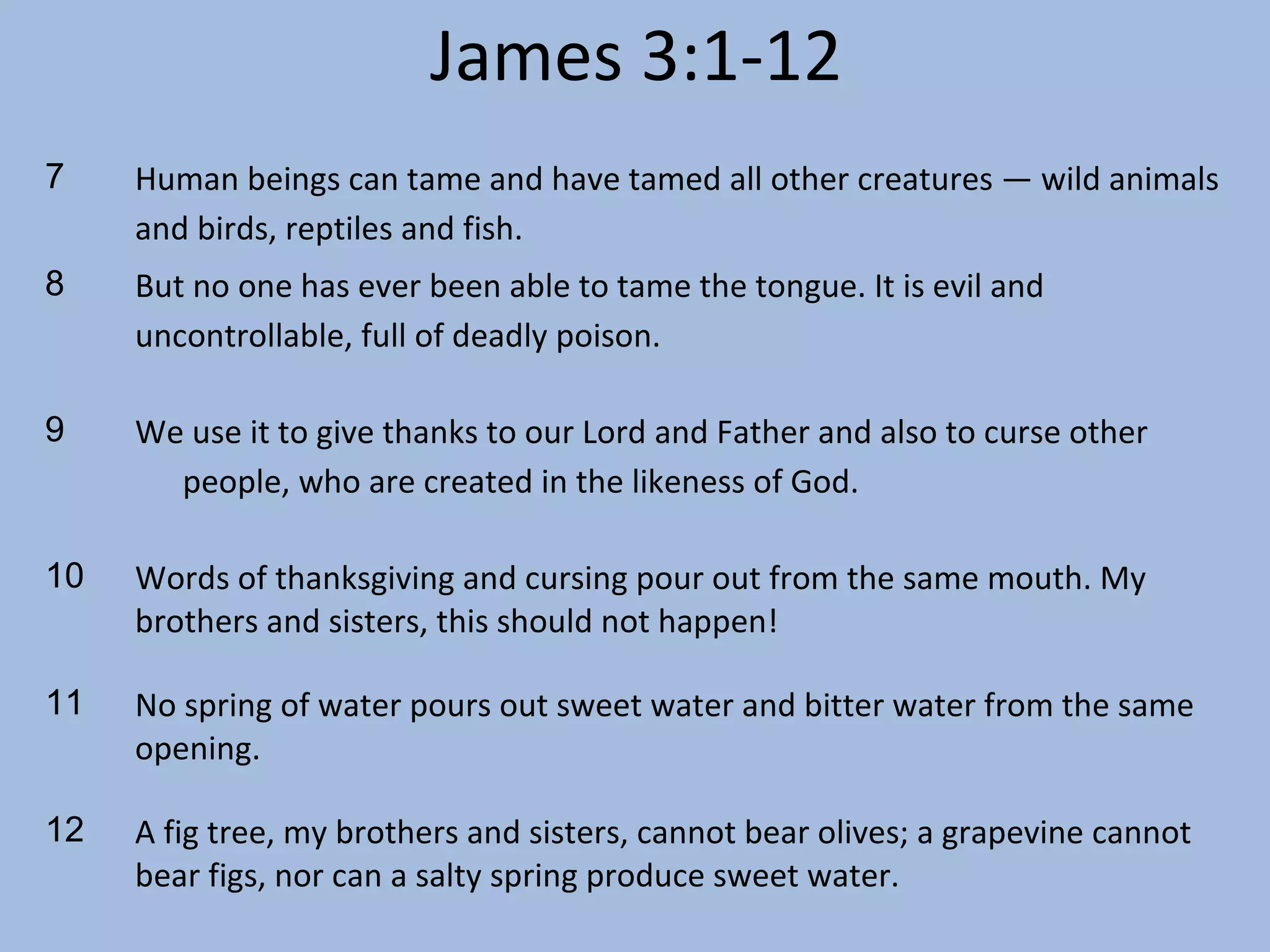 James 3:1-12
7

Human beings can tame and have tamed all other creatures — wild animals
and birds, reptiles and fish.

8

But no one has ever been able to tame the tongue. It is evil and
uncontrollable, full of deadly poison.

9

We use it to give thanks to our Lord and Father and also to curse other
people, who are created in the likeness of God.

10

Words of thanksgiving and cursing pour out from the same mouth. My
brothers and sisters, this should not happen!

11

No spring of water pours out sweet water and bitter water from the same
opening.

12

A fig tree, my brothers and sisters, cannot bear olives; a grapevine cannot
bear figs, nor can a salty spring produce sweet water.

 