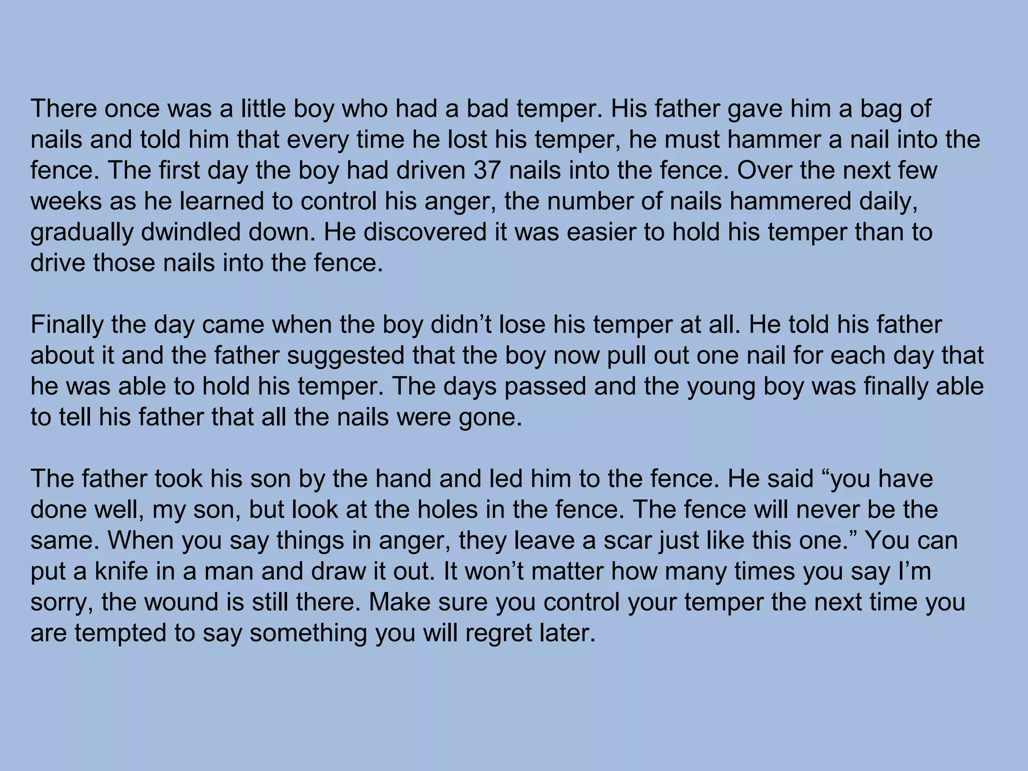There once was a little boy who had a bad temper. His father gave him a bag of
nails and told him that every time he lost his temper, he must hammer a nail into the
fence. The first day the boy had driven 37 nails into the fence. Over the next few
weeks as he learned to control his anger, the number of nails hammered daily,
gradually dwindled down. He discovered it was easier to hold his temper than to
drive those nails into the fence.
Finally the day came when the boy didn’t lose his temper at all. He told his father
about it and the father suggested that the boy now pull out one nail for each day that
he was able to hold his temper. The days passed and the young boy was finally able
to tell his father that all the nails were gone.
The father took his son by the hand and led him to the fence. He said “you have
done well, my son, but look at the holes in the fence. The fence will never be the
same. When you say things in anger, they leave a scar just like this one.” You can
put a knife in a man and draw it out. It won’t matter how many times you say I’m
sorry, the wound is still there. Make sure you control your temper the next time you
are tempted to say something you will regret later.

 