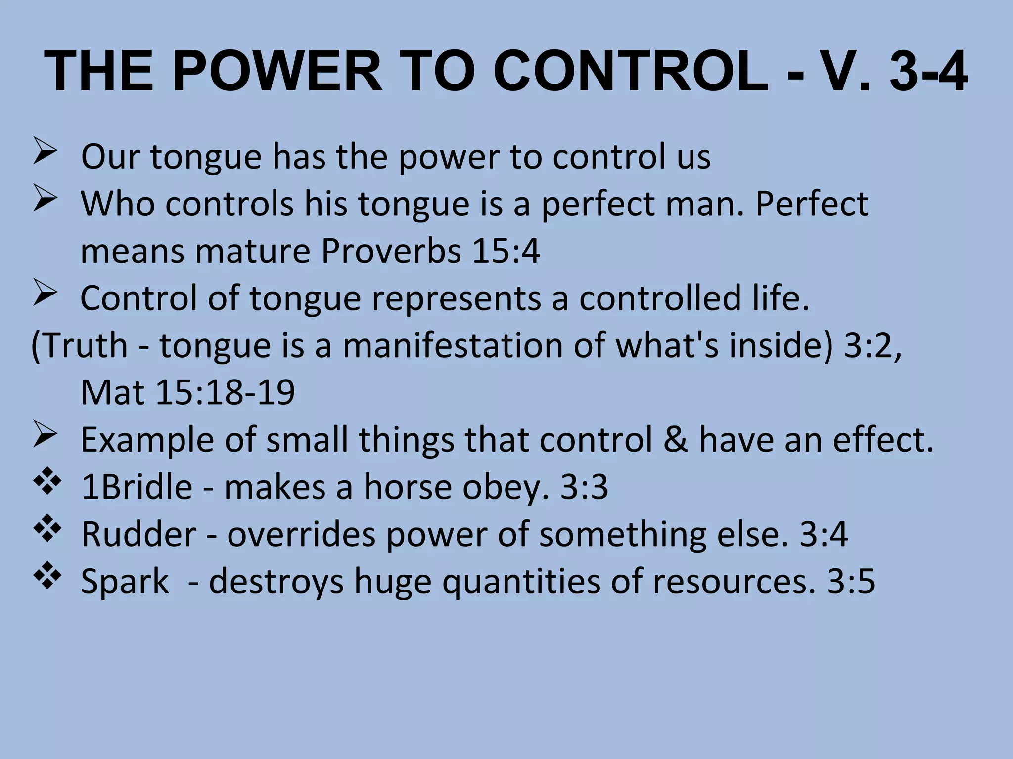THE POWER TO CONTROL - V. 3-4
 Our tongue has the power to control us
 Who controls his tongue is a perfect man. Perfect
means mature Proverbs 15:4
 Control of tongue represents a controlled life.
(Truth - tongue is a manifestation of what's inside) 3:2,
Mat 15:18-19
 Example of small things that control & have an effect.
 1Bridle - makes a horse obey. 3:3
 Rudder - overrides power of something else. 3:4
 Spark - destroys huge quantities of resources. 3:5

 