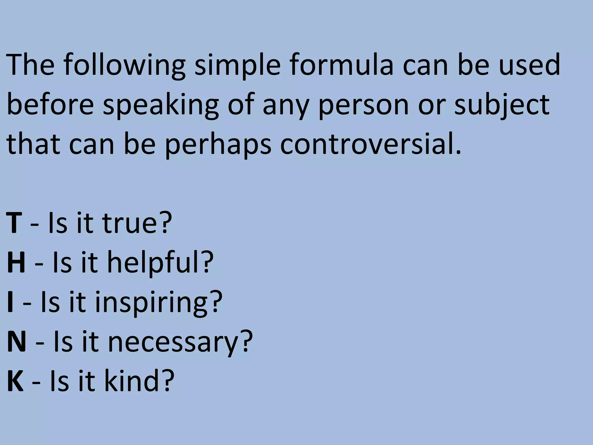 The following simple formula can be used
before speaking of any person or subject
that can be perhaps controversial.
T - Is it true?
H - Is it helpful?
I - Is it inspiring?
N - Is it necessary?
K - Is it kind?

 