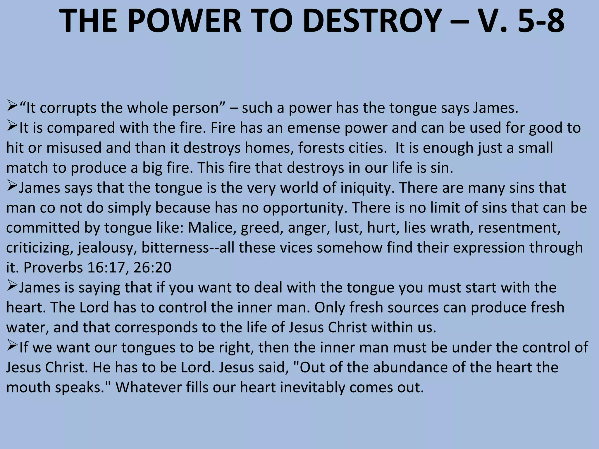THE POWER TO DESTROY – V. 5-8
“It corrupts the whole person” – such a power has the tongue says James.
It is compared with the fire. Fire has an emense power and can be used for good to
hit or misused and than it destroys homes, forests cities. It is enough just a small
match to produce a big fire. This fire that destroys in our life is sin.
James says that the tongue is the very world of iniquity. There are many sins that
man co not do simply because has no opportunity. There is no limit of sins that can be
committed by tongue like: Malice, greed, anger, lust, hurt, lies wrath, resentment,
criticizing, jealousy, bitterness--all these vices somehow find their expression through
it. Proverbs 16:17, 26:20
James is saying that if you want to deal with the tongue you must start with the
heart. The Lord has to control the inner man. Only fresh sources can produce fresh
water, and that corresponds to the life of Jesus Christ within us.
If we want our tongues to be right, then the inner man must be under the control of
Jesus Christ. He has to be Lord. Jesus said, "Out of the abundance of the heart the
mouth speaks." Whatever fills our heart inevitably comes out.

 