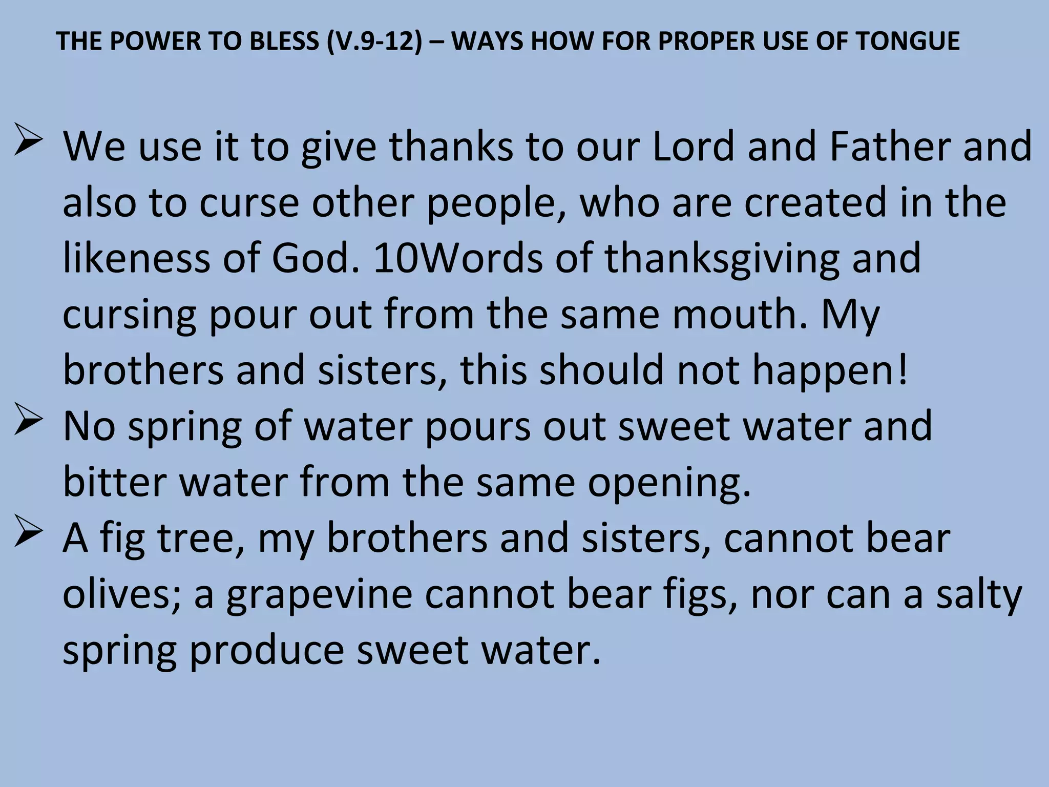 THE POWER TO BLESS (V.9-12) – WAYS HOW FOR PROPER USE OF TONGUE

 We use it to give thanks to our Lord and Father and
also to curse other people, who are created in the
likeness of God. 10Words of thanksgiving and
cursing pour out from the same mouth. My
brothers and sisters, this should not happen!
 No spring of water pours out sweet water and
bitter water from the same opening.
 A fig tree, my brothers and sisters, cannot bear
olives; a grapevine cannot bear figs, nor can a salty
spring produce sweet water.

 