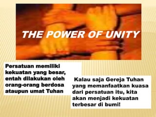 THE POWER OF UNITY
Persatuan memiliki
kekuatan yang besar,
entah dilakukan oleh
orang-orang berdosa
ataupun umat Tuhan
Kalau saja Gereja Tuhan
yang memanfaatkan kuasa
dari persatuan itu, kita
akan menjadi kekuatan
terbesar di bumi!
 