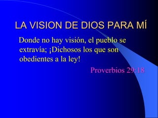 LA VISION DE DIOS PARA MÍ   Donde no hay visión, el pueblo se extravía; ¡Dichosos los que son obedientes a la ley! Proverbios 29:18 