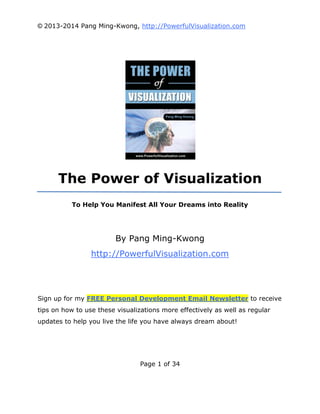 © 2013-2014 Pang Ming-Kwong, http://PowerfulVisualization.com

The Power of Visualization
To Help You Manifest All Your Dreams into Reality

By Pang Ming-Kwong
http://PowerfulVisualization.com

Sign up for my FREE Personal Development Email Newsletter to receive
tips on how to use these visualizations more effectively as well as regular
updates to help you live the life you have always dream about!

Page 1 of 34

 