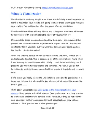© 2013-2014 Pang Ming-Kwong, http://PowerfulVisualization.com

What Is Visualization
Visualization is relatively simple – but there are definitely a few key points to
learn to fast-track your results. I’m going to share these techniques with you
now – which I’ve put together after two years of experimentation.
I’ve shared these ideas with my friends and colleagues, who have all by now
had successes with the unmistakable power of visualization too.
If you do take these ideas on board and try them out, I am convinced that
you will see some remarkable improvements in your own life. Not only will
you feel better in yourself, but you will move towards your goals quicker.
Not bad for 10 minutes a day?
You’ll find that my advice on how to visualize is to the point, “hands on” –
and relatively detailed. This is because a lot of the information I found when
I was learning to visualize was a bit... fluffy.... and didn’t really help me. I
presume you might had experience the same too. As such, if you do not
have time to get into it now, please feel free to print this article and review it
later.
I find that if you really wanted to understand a topic and to get results, it is
important to know the why and the key elements that make this works. So
here it goes………
Think about Visualization as your guide to the materialization of your
dreams. Many people write their dreams (aka goals) down and they promise
to themselves that they will achieve them. However, if they do not see the
goal as already in their possession (through Visualization), they will not
achieve it. What you can see is what you can get.
Page 10 of 34

 