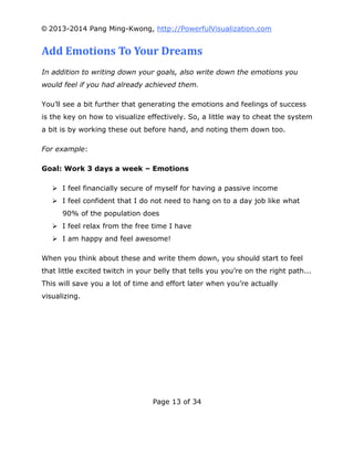 © 2013-2014 Pang Ming-Kwong, http://PowerfulVisualization.com

Add Emotions To Your Dreams
In addition to writing down your goals, also write down the emotions you
would feel if you had already achieved them.
You’ll see a bit further that generating the emotions and feelings of success
is the key on how to visualize effectively. So, a little way to cheat the system
a bit is by working these out before hand, and noting them down too.
For example:
Goal: Work 3 days a week – Emotions
 I feel financially secure of myself for having a passive income
 I feel confident that I do not need to hang on to a day job like what
90% of the population does
 I feel relax from the free time I have
 I am happy and feel awesome!
When you think about these and write them down, you should start to feel
that little excited twitch in your belly that tells you you’re on the right path...
This will save you a lot of time and effort later when you’re actually
visualizing.

Page 13 of 34

 