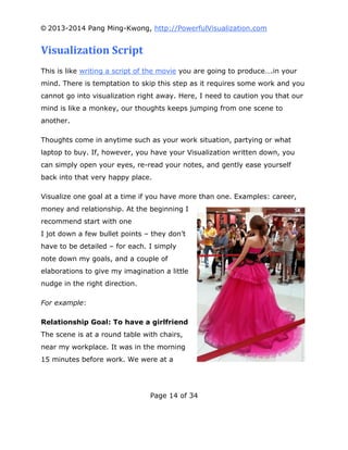 © 2013-2014 Pang Ming-Kwong, http://PowerfulVisualization.com

Visualization Script
This is like writing a script of the movie you are going to produce….in your
mind. There is temptation to skip this step as it requires some work and you
cannot go into visualization right away. Here, I need to caution you that our
mind is like a monkey, our thoughts keeps jumping from one scene to
another.
Thoughts come in anytime such as your work situation, partying or what
laptop to buy. If, however, you have your Visualization written down, you
can simply open your eyes, re-read your notes, and gently ease yourself
back into that very happy place.
Visualize one goal at a time if you have more than one. Examples: career,
money and relationship. At the beginning I
recommend start with one
I jot down a few bullet points – they don’t
have to be detailed – for each. I simply
note down my goals, and a couple of
elaborations to give my imagination a little
nudge in the right direction.
For example:
Relationship Goal: To have a girlfriend
The scene is at a round table with chairs,
near my workplace. It was in the morning
15 minutes before work. We were at a

Page 14 of 34

 