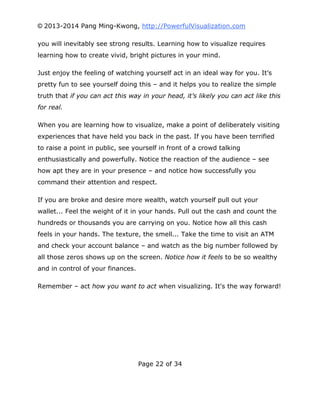 © 2013-2014 Pang Ming-Kwong, http://PowerfulVisualization.com
you will inevitably see strong results. Learning how to visualize requires
learning how to create vivid, bright pictures in your mind.
Just enjoy the feeling of watching yourself act in an ideal way for you. It’s
pretty fun to see yourself doing this – and it helps you to realize the simple
truth that if you can act this way in your head, it’s likely you can act like this
for real.
When you are learning how to visualize, make a point of deliberately visiting
experiences that have held you back in the past. If you have been terrified
to raise a point in public, see yourself in front of a crowd talking
enthusiastically and powerfully. Notice the reaction of the audience – see
how apt they are in your presence – and notice how successfully you
command their attention and respect.
If you are broke and desire more wealth, watch yourself pull out your
wallet... Feel the weight of it in your hands. Pull out the cash and count the
hundreds or thousands you are carrying on you. Notice how all this cash
feels in your hands. The texture, the smell... Take the time to visit an ATM
and check your account balance – and watch as the big number followed by
all those zeros shows up on the screen. Notice how it feels to be so wealthy
and in control of your finances.
Remember – act how you want to act when visualizing. It's the way forward!

Page 22 of 34

 