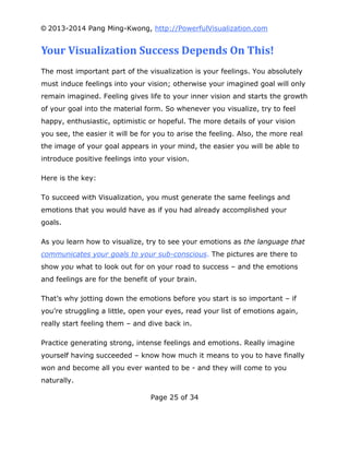 © 2013-2014 Pang Ming-Kwong, http://PowerfulVisualization.com

Your Visualization Success Depends On This!
The most important part of the visualization is your feelings. You absolutely
must induce feelings into your vision; otherwise your imagined goal will only
remain imagined. Feeling gives life to your inner vision and starts the growth
of your goal into the material form. So whenever you visualize, try to feel
happy, enthusiastic, optimistic or hopeful. The more details of your vision
you see, the easier it will be for you to arise the feeling. Also, the more real
the image of your goal appears in your mind, the easier you will be able to
introduce positive feelings into your vision.
Here is the key:
To succeed with Visualization, you must generate the same feelings and
emotions that you would have as if you had already accomplished your
goals.
As you learn how to visualize, try to see your emotions as the language that
communicates your goals to your sub-conscious. The pictures are there to
show you what to look out for on your road to success – and the emotions
and feelings are for the benefit of your brain.
That’s why jotting down the emotions before you start is so important – if
you’re struggling a little, open your eyes, read your list of emotions again,
really start feeling them – and dive back in.
Practice generating strong, intense feelings and emotions. Really imagine
yourself having succeeded – know how much it means to you to have finally
won and become all you ever wanted to be - and they will come to you
naturally.
Page 25 of 34

 
