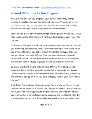 © 2013-2014 Pang Ming-Kwong, http://PowerfulVisualization.com

A Word Of Caution As You Progress…
After a month or so as you progress, your current reality may change
towards the reality when you had achieved your goal. You may be a more
confident person, having more positive thoughts, more energize, smiling
more often and more upbeat as you become more successful.
Notice and be aware of your surroundings and the people around you. These
have to change too otherwise it will holds you back because your reality has
changed!
For instance your goal is to be rich by a certain amount at a certain time and
you are seeing some success. Now, say you still eating at food-courts where
you are used to before you set your goal. Notice that the types of people
that go to food courts are different from the types of people that go to
restaurants. Notice that the types of people around the public housing area
are different from the types of people around a private condominium.
Be aware that being around engineers are different from being around
managers. Being with the same old friends that are negative and always
complaining are different from new friends that are positive and progressing.
The examples can go on. Now you have changed, but has your surrounding
changed?
What I did. Well sadly but life has to go on. Some of my old friends I meet
them less often. My circle of friends has changed somewhat. Mostly they are
fun, lively and have an appetite to progress oneself. I used to dine at foodcourts or hawker or street food. Frankly speaking, the food taste better. But
now instead of eating there, I buy takeaway food from the same place and
Page 27 of 34

 