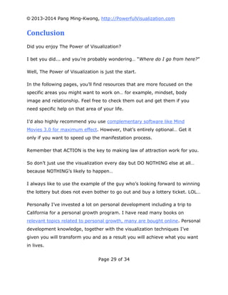 © 2013-2014 Pang Ming-Kwong, http://PowerfulVisualization.com

Conclusion
Did you enjoy The Power of Visualization?
I bet you did... and you’re probably wondering… “Where do I go from here?”
Well, The Power of Visualization is just the start.
In the following pages, you’ll find resources that are more focused on the
specific areas you might want to work on… for example, mindset, body
image and relationship. Feel free to check them out and get them if you
need specific help on that area of your life.
I’d also highly recommend you use complementary software like Mind
Movies 3.0 for maximum effect. However, that’s entirely optional… Get it
only if you want to speed up the manifestation process.
Remember that ACTION is the key to making law of attraction work for you.
So don’t just use the visualization every day but DO NOTHING else at all…
because NOTHING’s likely to happen…
I always like to use the example of the guy who’s looking forward to winning
the lottery but does not even bother to go out and buy a lottery ticket. LOL…
Personally I’ve invested a lot on personal development including a trip to
California for a personal growth program. I have read many books on
relevant topics related to personal growth, many are bought online. Personal
development knowledge, together with the visualization techniques I’ve
given you will transform you and as a result you will achieve what you want
in lives.
Page 29 of 34

 