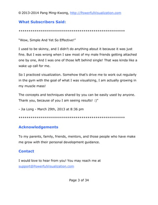 © 2013-2014 Pang Ming-Kwong, http://PowerfulVisualization.com

What Subscribers Said:
******************************************************
“Wow, Simple And Yet So Effective!”
I used to be skinny, and I didn’t do anything about it because it was just
fine. But I was wrong when I saw most of my male friends getting attached
one by one, And I was one of those left behind single! That was kinda like a
wake up call for me.
So I practiced visualization. Somehow that’s drive me to work out regularly
in the gym with the goal of what I was visualizing, I am actually growing in
my muscle mass!
The concepts and techniques shared by you can be easily used by anyone.
Thank you, because of you I am seeing results! :)”
- Jia Long - March 29th, 2013 at 8:36 pm
******************************************************

Acknowledgements
To my parents, family, friends, mentors, and those people who have make
me grow with their personal development guidance.

Contact
I would love to hear from you! You may reach me at
support@PowerfulVisualization.com

Page 3 of 34

 