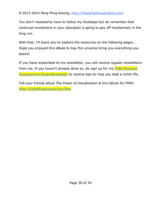 © 2013-2014 Pang Ming-Kwong, http://PowerfulVisualization.com
You don’t necessarily have to follow my footsteps but do remember that
continual investment in your education is going to pay off handsomely in the
long run.
With that, I’ll leave you to explore the resources on the following pages…
Hope you enjoyed this eBook & may the universe bring you everything you
desire!
If you have subscribed to my newsletter, you will receive regular newsletters
from me. If you haven’t already done so, do sign up for my FREE Personal
Development Email Newsletter to receive tips on help you lead a richer life.
Tell your friends about The Power of Visualization & this eBook for FREE:
http://PangMingKwong.com/free

Page 30 of 34

 