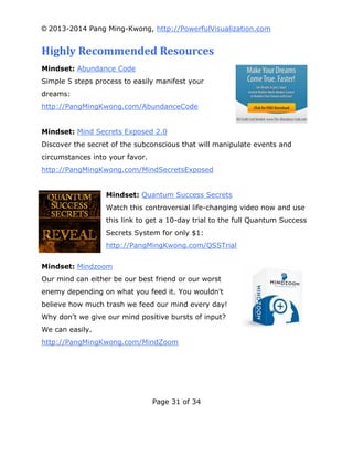 © 2013-2014 Pang Ming-Kwong, http://PowerfulVisualization.com

Highly Recommended Resources
Mindset: Abundance Code
Simple 5 steps process to easily manifest your
dreams:
http://PangMingKwong.com/AbundanceCode
Mindset: Mind Secrets Exposed 2.0
Discover the secret of the subconscious that will manipulate events and
circumstances into your favor.
http://PangMingKwong.com/MindSecretsExposed
Mindset: Quantum Success Secrets
Watch this controversial life-changing video now and use
this link to get a 10-day trial to the full Quantum Success
Secrets System for only $1:
http://PangMingKwong.com/QSSTrial
Mindset: Mindzoom
Our mind can either be our best friend or our worst
enemy depending on what you feed it. You wouldn't
believe how much trash we feed our mind every day!
Why don't we give our mind positive bursts of input?
We can easily.
http://PangMingKwong.com/MindZoom

Page 31 of 34

 