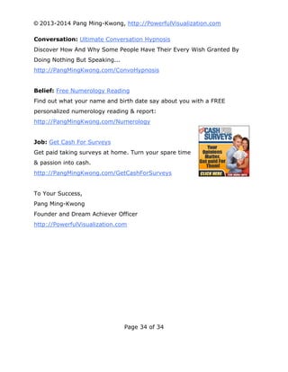 © 2013-2014 Pang Ming-Kwong, http://PowerfulVisualization.com
Conversation: Ultimate Conversation Hypnosis
Discover How And Why Some People Have Their Every Wish Granted By
Doing Nothing But Speaking...
http://PangMingKwong.com/ConvoHypnosis
Belief: Free Numerology Reading
Find out what your name and birth date say about you with a FREE
personalized numerology reading & report:
http://PangMingKwong.com/Numerology
Job: Get Cash For Surveys
Get paid taking surveys at home. Turn your spare time
& passion into cash.
http://PangMingKwong.com/GetCashForSurveys
To Your Success,
Pang Ming-Kwong
Founder and Dream Achiever Officer
http://PowerfulVisualization.com

Page 34 of 34

 