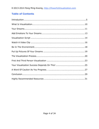 © 2013-2014 Pang Ming-Kwong, http://PowerfulVisualization.com

Table of Contents
Introduction ......................................................................................... 5
What Is Visualization........................................................................... 10
Your Dreams ...................................................................................... 11
Add Emotions To Your Dreams ............................................................. 13
Visualization Script ............................................................................. 14
Watch A Video Clip ............................................................................. 16
Be In The Environment........................................................................ 18
Put Up Pictures Of Your Dreams ........................................................... 19
The Visualization Process ..................................................................... 20
First And Third Person Visualization ...................................................... 23
Your Visualization Success Depends On This! ......................................... 25
A Word Of Caution As You Progress… .................................................... 27
Conclusion ......................................................................................... 29
Highly Recommended Resources .......................................................... 31

Page 4 of 34

 