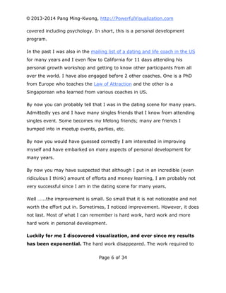 © 2013-2014 Pang Ming-Kwong, http://PowerfulVisualization.com
covered including psychology. In short, this is a personal development
program.
In the past I was also in the mailing list of a dating and life coach in the US
for many years and I even flew to California for 11 days attending his
personal growth workshop and getting to know other participants from all
over the world. I have also engaged before 2 other coaches. One is a PhD
from Europe who teaches the Law of Attraction and the other is a
Singaporean who learned from various coaches in US.
By now you can probably tell that I was in the dating scene for many years.
Admittedly yes and I have many singles friends that I know from attending
singles event. Some becomes my lifelong friends; many are friends I
bumped into in meetup events, parties, etc.
By now you would have guessed correctly I am interested in improving
myself and have embarked on many aspects of personal development for
many years.
By now you may have suspected that although I put in an incredible (even
ridiculous I think) amount of efforts and money learning, I am probably not
very successful since I am in the dating scene for many years.
Well …...the improvement is small. So small that it is not noticeable and not
worth the effort put in. Sometimes, I noticed improvement. However, it does
not last. Most of what I can remember is hard work, hard work and more
hard work in personal development.
Luckily for me I discovered visualization, and ever since my results
has been exponential. The hard work disappeared. The work required to
Page 6 of 34

 