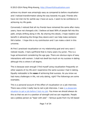 © 2013-2014 Pang Ming-Kwong, http://PowerfulVisualization.com
achieve my dream was amazingly easy as compared to before visualization
and I noticed transformation along the way towards my goal. Friends who
have not met me for awhile say I have an aura. I seem to be confidence in
achieving my life goals.
Conversely I noticed that all my friends have remained the same after many
years, have not changed a bit. I believe at least 90% of people fall into this
path, simply drifting along in life. By sharing this ebook, I hope readers can
benefit in attracting the things they desire and I can help make someone
life’s better. I hope this is my contribution and I can make a dent in this
universe.
At first I practiced visualization on my relationship goal and very soon I
noticed results. I had a girlfriend that is many years my junior. This is a
huge achievement considering the age gap. There are obvious signs of easy
interactions with women. I shall not dwell too much on my success in dating
although this is where it all begins.
This is because soon enough I find myself using visualization frequently on
other aspects of my life and I experience the same success I had in dating.
Equally noticeable is the ease of achieving that success. As you know we
had many challenges in life, not only dating, right? The followings are some
examples.
This is a personal account of the effect of visualization on a job interview.
There was a time I really has to nail a job interview. I was in a desperate
situation to get a job before I lost my job. You know we should always do
this so that we are in a position of strength and we can negotiate. People
see a jobless person as “leper with aids” – famous quote from my US-based
Page 7 of 34

 