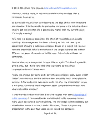 © 2013-2014 Pang Ming-Kwong, http://PowerfulVisualization.com
life coach. What’s more, in my industry there is only like less than 5
companies I can go to.
So I practiced visualization daily leading to the days of that very important
job interview. It is the world’s largest global company in the industry. Guess
what? I got the job offer and a good salary higher than my current salary.
It’s simply amazing!
Now here is a personal account of the effect of visualization on a public
speaking. My management has been unhappy as I did not take up an
assignment of giving a public presentation. It was on a topic I felt I do not
have the credential. What’s more many in the target audience are in their
50’s and has years of experience in this topic. I simply do not have the
confidence.
Months later, my management brought this up again. This time I agreed to
give it a try. But I have very little time to prepare as the annual
congregation is only 2 days away.
Finally the anxious day came and I gave the presentation. Well, guess what?
I wasn’t very nervous and the delivery went smoothly much to my pleasant
surprise. A few audiences even came up to me after my presentation to say
it was good. Of course the management team complimented me too! Now
what makes this possible?
It was the visualization exercises I did and coupled with basic knowledge of
public speaking. I have read books and attended public speaking classes
many years ago when I started working. The knowledge is still necessary but
visualization makes it so much easier! Moreover, I have not given any
presentation in the past four years since I joined this company.
Page 8 of 34

 