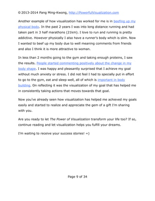 © 2013-2014 Pang Ming-Kwong, http://PowerfulVisualization.com
Another example of how visualization has worked for me is in beefing up my
physical body. In the past 2 years I was into long distance running and had
taken part in 3 half marathons (21km). I love to run and running is pretty
addictive. However physically I also have a runner’s body which is slim. Now
I wanted to beef up my body due to well meaning comments from friends
and also I think it is more attractive to woman.
In less than 2 months going to the gym and taking enough proteins, I saw
the results. People started commenting positively about the change in my
body shape. I was happy and pleasantly surprised that I achieve my goal
without much anxiety or stress. I did not feel I had to specially put in effort
to go to the gym, eat and sleep well, all of which is important in body
building. On reflecting it was the visualization of my goal that has helped me
in consistently taking actions that moves towards that goal.
Now you’ve already seen how visualization has helped me achieved my goals
easily and started to realize and appreciate the gem of a gift I’m sharing
with you.
Are you ready to let The Power of Visualization transform your life too? If so,
continue reading and let visualization helps you fulfill your dreams.
I’m waiting to receive your success stories! =)

Page 9 of 34

 