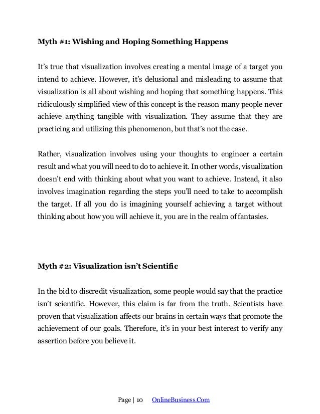 Page | 10 OnlineBusiness.Com
Myth #1: Wishing and Hoping Something Happens
It’s true that visualization involves creating a mental image of a target you
intend to achieve. However, it’s delusional and misleading to assume that
visualization is all about wishing and hoping that something happens. This
ridiculously simplified view of this concept is the reason many people never
achieve anything tangible with visualization. They assume that they are
practicing and utilizing this phenomenon, but that’s not the case.
Rather, visualization involves using your thoughts to engineer a certain
result and what you will need to do to achieve it. In other words, visualization
doesn’t end with thinking about what you want to achieve. Instead, it also
involves imagination regarding the steps you’ll need to take to accomplish
the target. If all you do is imagining yourself achieving a target without
thinking about how you will achieve it, you are in the realm of fantasies.
Myth #2: Visualization isn’t Scientific
In the bid to discredit visualization, some people would say that the practice
isn’t scientific. However, this claim is far from the truth. Scientists have
proven that visualization affects our brains in certain ways that promote the
achievement of our goals. Therefore, it’s in your best interest to verify any
assertion before you believe it.
 