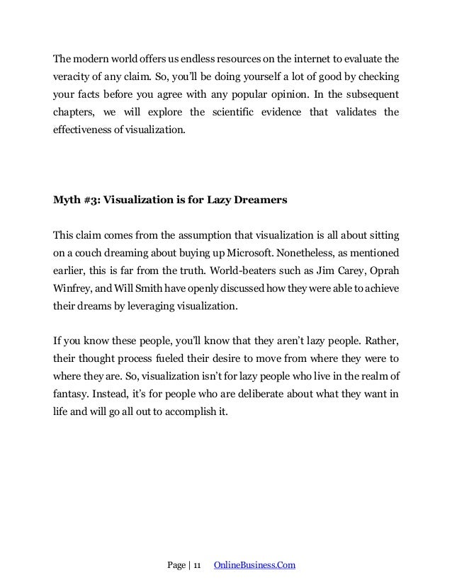 Page | 11 OnlineBusiness.Com
The modern world offers us endless resources on the internet to evaluate the
veracity of any claim. So, you’ll be doing yourself a lot of good by checking
your facts before you agree with any popular opinion. In the subsequent
chapters, we will explore the scientific evidence that validates the
effectiveness of visualization.
Myth #3: Visualization is for Lazy Dreamers
This claim comes from the assumption that visualization is all about sitting
on a couch dreaming about buying up Microsoft. Nonetheless, as mentioned
earlier, this is far from the truth. World-beaters such as Jim Carey, Oprah
Winfrey, and Will Smith have openly discussed how they were able to achieve
their dreams by leveraging visualization.
If you know these people, you’ll know that they aren’t lazy people. Rather,
their thought process fueled their desire to move from where they were to
where they are. So, visualization isn’t for lazy people who live in the realm of
fantasy. Instead, it’s for people who are deliberate about what they want in
life and will go all out to accomplish it.
 
