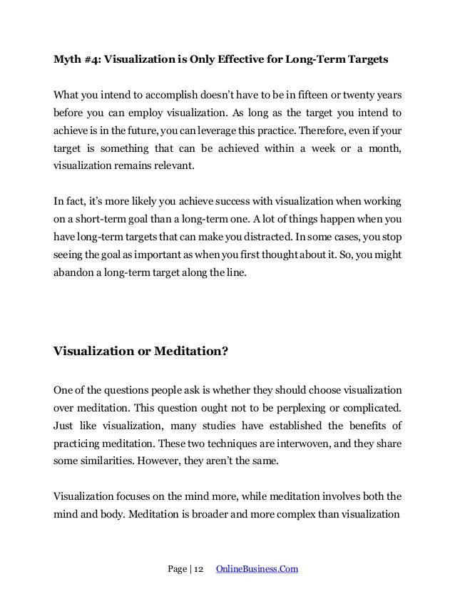 Page | 12 OnlineBusiness.Com
Myth #4: Visualization is Only Effective for Long-Term Targets
What you intend to accomplish doesn’t have to be in fifteen or twenty years
before you can employ visualization. As long as the target you intend to
achieve is in the future, you can leverage this practice. Therefore, even if your
target is something that can be achieved within a week or a month,
visualization remains relevant.
In fact, it’s more likely you achieve success with visualization when working
on a short-term goal than a long-term one. A lot of things happen when you
have long-term targets that can make you distracted. In some cases, you stop
seeing the goal as important as when you first thought about it. So, you might
abandon a long-term target along the line.
Visualization or Meditation?
One of the questions people ask is whether they should choose visualization
over meditation. This question ought not to be perplexing or complicated.
Just like visualization, many studies have established the benefits of
practicing meditation. These two techniques are interwoven, and they share
some similarities. However, they aren’t the same.
Visualization focuses on the mind more, while meditation involves both the
mind and body. Meditation is broader and more complex than visualization
 