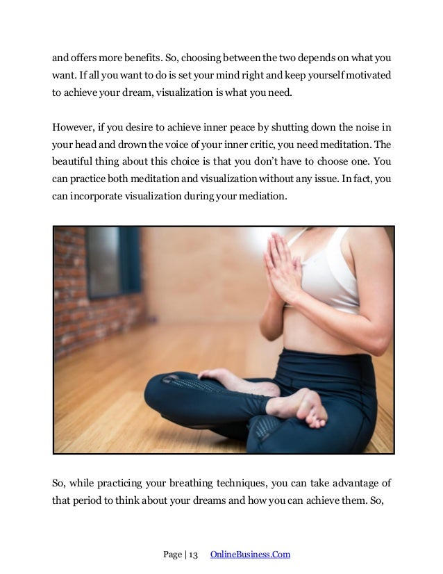 Page | 13 OnlineBusiness.Com
and offers more benefits. So, choosing between the two depends on what you
want. If all you want to do is set your mind right and keep yourself motivated
to achieve your dream, visualization is what you need.
However, if you desire to achieve inner peace by shutting down the noise in
your head and drown the voice of your inner critic, you need meditation. The
beautiful thing about this choice is that you don’t have to choose one. You
can practice both meditation and visualization without any issue. In fact, you
can incorporate visualization during your mediation.
So, while practicing your breathing techniques, you can take advantage of
that period to think about your dreams and how you can achieve them. So,
 