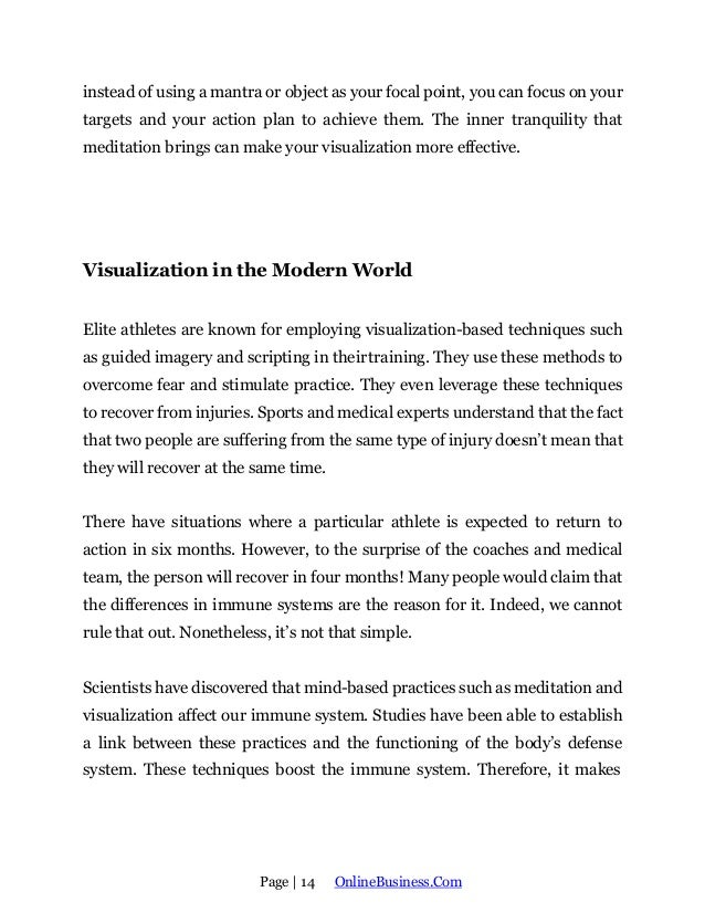 Page | 14 OnlineBusiness.Com
instead of using a mantra or object as your focal point, you can focus on your
targets and your action plan to achieve them. The inner tranquility that
meditation brings can make your visualization more effective.
Visualization in the Modern World
Elite athletes are known for employing visualization-based techniques such
as guided imagery and scripting in theirtraining. They use these methods to
overcome fear and stimulate practice. They even leverage these techniques
to recover from injuries. Sports and medical experts understand that the fact
that two people are suffering from the same type of injury doesn’t mean that
they will recover at the same time.
There have situations where a particular athlete is expected to return to
action in six months. However, to the surprise of the coaches and medical
team, the person will recover in four months! Many people would claim that
the differences in immune systems are the reason for it. Indeed, we cannot
rule that out. Nonetheless, it’s not that simple.
Scientists have discovered that mind-based practices such as meditation and
visualization affect our immune system. Studies have been able to establish
a link between these practices and the functioning of the body’s defense
system. These techniques boost the immune system. Therefore, it makes
 