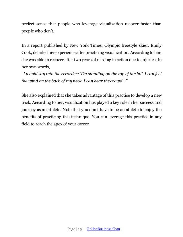 Page | 15 OnlineBusiness.Com
perfect sense that people who leverage visualization recover faster than
people who don’t.
In a report published by New York Times, Olympic freestyle skier, Emily
Cook, detailed her experience after practicing visualization. According to her,
she was able to recover after two years of missing in action due to injuries. In
her own words,
“I would say into the recorder: ‘I’m standing on the top of the hill. I can feel
the wind on the back of my neck. I can hear the crowd…”
She also explained that she takes advantage of this practice to develop a new
trick. According to her, visualization has played a key role in her success and
journey as an athlete. Note that you don’t have to be an athlete to enjoy the
benefits of practicing this technique. You can leverage this practice in any
field to reach the apex of your career.
 
