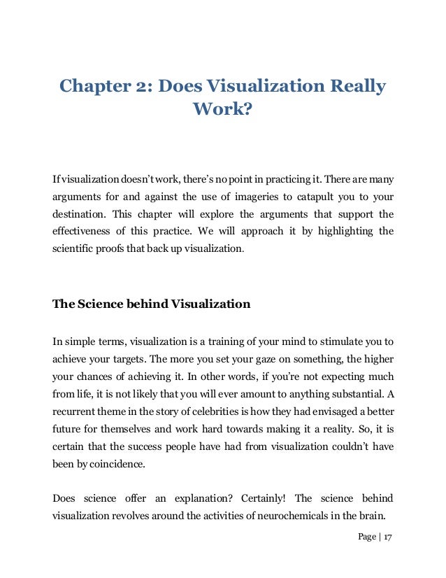 Page | 17
Chapter 2: Does Visualization Really
Work?
If visualization doesn’t work, there’s no point in practicing it. There are many
arguments for and against the use of imageries to catapult you to your
destination. This chapter will explore the arguments that support the
effectiveness of this practice. We will approach it by highlighting the
scientific proofs that back up visualization.
The Science behind Visualization
In simple terms, visualization is a training of your mind to stimulate you to
achieve your targets. The more you set your gaze on something, the higher
your chances of achieving it. In other words, if you’re not expecting much
from life, it is not likely that you will ever amount to anything substantial. A
recurrent theme in the story of celebrities is how they had envisaged a better
future for themselves and work hard towards making it a reality. So, it is
certain that the success people have had from visualization couldn’t have
been by coincidence.
Does science offer an explanation? Certainly! The science behind
visualization revolves around the activities of neurochemicals in the brain.
 