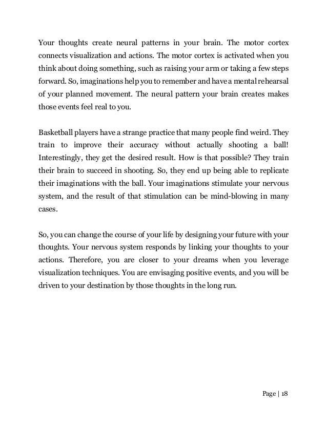 Page | 18
Your thoughts create neural patterns in your brain. The motor cortex
connects visualization and actions. The motor cortex is activated when you
think about doing something, such as raising your arm or taking a few steps
forward. So, imaginations help you to remember and have a mental rehearsal
of your planned movement. The neural pattern your brain creates makes
those events feel real to you.
Basketball players have a strange practice that many people find weird. They
train to improve their accuracy without actually shooting a ball!
Interestingly, they get the desired result. How is that possible? They train
their brain to succeed in shooting. So, they end up being able to replicate
their imaginations with the ball. Your imaginations stimulate your nervous
system, and the result of that stimulation can be mind-blowing in many
cases.
So, you can change the course of your life by designing your future with your
thoughts. Your nervous system responds by linking your thoughts to your
actions. Therefore, you are closer to your dreams when you leverage
visualization techniques. You are envisaging positive events, and you will be
driven to your destination by those thoughts in the long run.
 