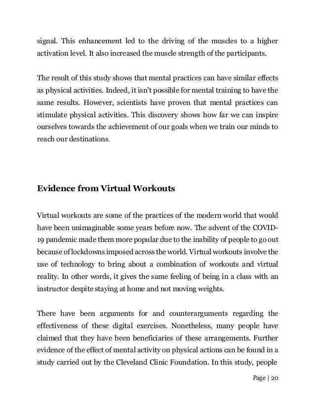 Page | 20
signal. This enhancement led to the driving of the muscles to a higher
activation level. It also increased the muscle strength of the participants.
The result of this study shows that mental practices can have similar effects
as physical activities. Indeed, it isn’t possible for mental training to have the
same results. However, scientists have proven that mental practices can
stimulate physical activities. This discovery shows how far we can inspire
ourselves towards the achievement of our goals when we train our minds to
reach our destinations.
Evidence from Virtual Workouts
Virtual workouts are some of the practices of the modern world that would
have been unimaginable some years before now. The advent of the COVID-
19 pandemic made them more popular due to the inability of people to go out
because of lockdowns imposed across the world. Virtual workouts involve the
use of technology to bring about a combination of workouts and virtual
reality. In other words, it gives the same feeling of being in a class with an
instructor despite staying at home and not moving weights.
There have been arguments for and counterarguments regarding the
effectiveness of these digital exercises. Nonetheless, many people have
claimed that they have been beneficiaries of these arrangements. Further
evidence of the effect of mental activity on physical actions can be found in a
study carried out by the Cleveland Clinic Foundation. In this study, people
 