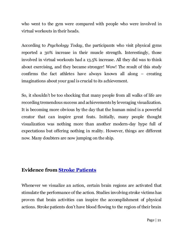 Page | 21
who went to the gym were compared with people who were involved in
virtual workouts in their heads.
According to Psychology Today, the participants who visit physical gyms
reported a 30% increase in their muscle strength. Interestingly, those
involved in virtual workouts had a 13.5% increase. All they did was to think
about exercising, and they became stronger! Wow! The result of this study
confirms the fact athletes have always known all along – creating
imaginations about your goal is crucial to its achievement.
So, it shouldn’t be too shocking that many people from all walks of life are
recording tremendous success and achievements by leveraging visualization.
It is becoming more obvious by the day that the human mind is a powerful
creator that can inspire great feats. Initially, many people thought
visualization was nothing more than another modern-day hype full of
expectations but offering nothing in reality. However, things are different
now. Many doubters are now jumping on the ship.
Evidence from Stroke Patients
Whenever we visualize an action, certain brain regions are activated that
stimulate the performance of the action. Studies involving stroke victims has
proven that brain activities can inspire the accomplishment of physical
actions. Stroke patients don’t have blood flowing to the region of their brain
 