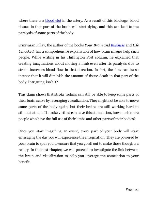 Page | 22
where there is a blood clot in the artery. As a result of this blockage, blood
tissues in that part of the brain will start dying, and this can lead to the
paralysis of some parts of the body.
Srinivasan Pillay, the author of the books Your Brain and Business and Life
Unlocked, has a comprehensive explanation of how brain images help such
people. While writing in his Huffington Post column, he explained that
creating imaginations about moving a limb even after its paralysis due to
stroke increases blood flow in that direction. In fact, the flow can be so
intense that it will diminish the amount of tissue death in that part of the
body. Intriguing, isn’t it?
This claim shows that stroke victims can still be able to keep some parts of
their brain active by leveraging visualization. They might not be able to move
some parts of the body again, but their brains are still working hard to
stimulate them. If stroke victims can have this stimulation, how much more
people who have the full use of their limbs and other parts of theirbodies?
Once you start imagining an event, every part of your body will start
envisaging the day you will experience the imagination. They are powered by
your brain to spur you to ensure that you go all out to make those thoughts a
reality. In the next chapter, we will proceed to investigate the link between
the brain and visualization to help you leverage the association to your
benefit.
 