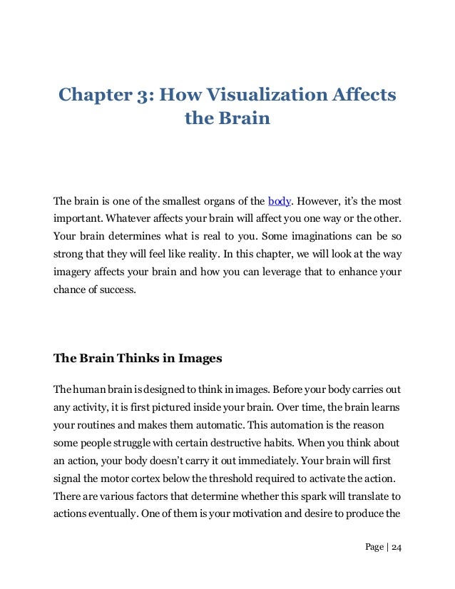 Page | 24
Chapter 3: How Visualization Affects
the Brain
The brain is one of the smallest organs of the body. However, it’s the most
important. Whatever affects your brain will affect you one way or the other.
Your brain determines what is real to you. Some imaginations can be so
strong that they will feel like reality. In this chapter, we will look at the way
imagery affects your brain and how you can leverage that to enhance your
chance of success.
The Brain Thinks in Images
The human brain is designed to think in images. Before your body carries out
any activity, it is first pictured inside your brain. Over time, the brain learns
your routines and makes them automatic. This automation is the reason
some people struggle with certain destructive habits. When you think about
an action, your body doesn’t carry it out immediately. Your brain will first
signal the motor cortex below the threshold required to activate the action.
There are various factors that determine whether this spark will translate to
actions eventually. One of them is your motivation and desire to produce the
 