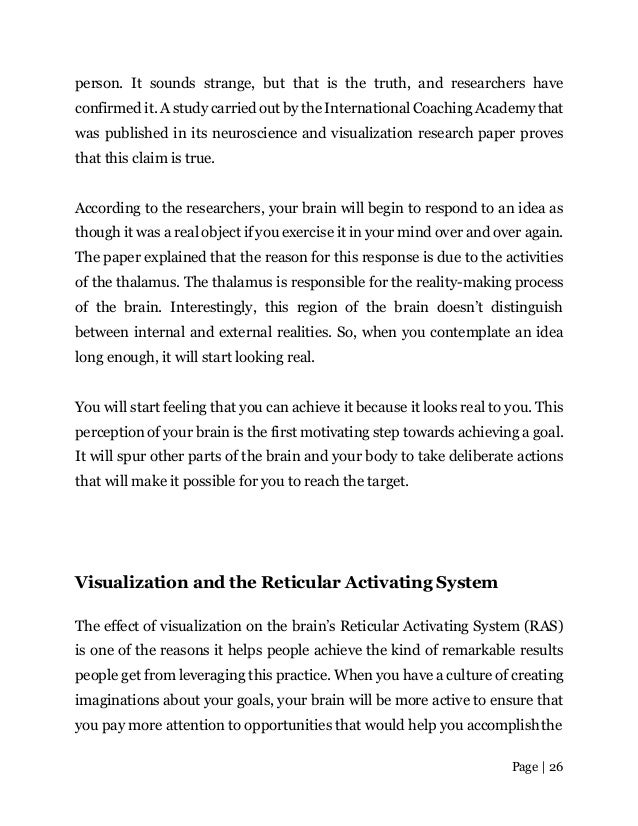 Page | 26
person. It sounds strange, but that is the truth, and researchers have
confirmed it. A study carried out by the International Coaching Academy that
was published in its neuroscience and visualization research paper proves
that this claim is true.
According to the researchers, your brain will begin to respond to an idea as
though it was a real object if you exercise it in your mind over and over again.
The paper explained that the reason for this response is due to the activities
of the thalamus. The thalamus is responsible for the reality-making process
of the brain. Interestingly, this region of the brain doesn’t distinguish
between internal and external realities. So, when you contemplate an idea
long enough, it will start looking real.
You will start feeling that you can achieve it because it looks real to you. This
perception of your brain is the first motivating step towards achieving a goal.
It will spur other parts of the brain and your body to take deliberate actions
that will make it possible for you to reach the target.
Visualization and the Reticular Activating System
The effect of visualization on the brain’s Reticular Activating System (RAS)
is one of the reasons it helps people achieve the kind of remarkable results
people get from leveraging this practice. When you have a culture of creating
imaginations about your goals, your brain will be more active to ensure that
you pay more attention to opportunities that would help you accomplishthe
 