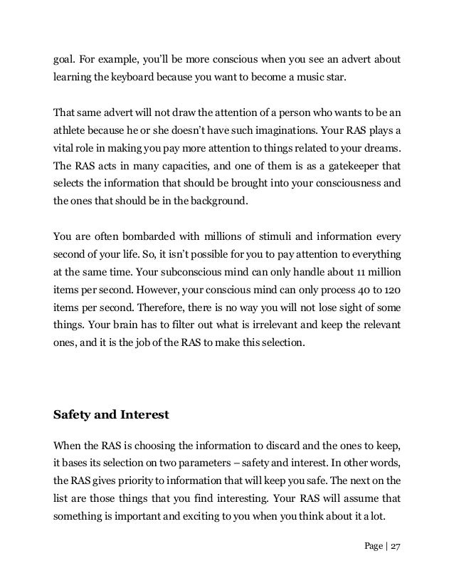 Page | 27
goal. For example, you’ll be more conscious when you see an advert about
learning the keyboard because you want to become a music star.
That same advert will not draw the attention of a person who wants to be an
athlete because he or she doesn’t have such imaginations. Your RAS plays a
vital role in making you pay more attention to things related to your dreams.
The RAS acts in many capacities, and one of them is as a gatekeeper that
selects the information that should be brought into your consciousness and
the ones that should be in the background.
You are often bombarded with millions of stimuli and information every
second of your life. So, it isn’t possible for you to pay attention to everything
at the same time. Your subconscious mind can only handle about 11 million
items per second. However, your conscious mind can only process 40 to 120
items per second. Therefore, there is no way you will not lose sight of some
things. Your brain has to filter out what is irrelevant and keep the relevant
ones, and it is the job of the RAS to make this selection.
Safety and Interest
When the RAS is choosing the information to discard and the ones to keep,
it bases its selection on two parameters – safety and interest. In other words,
the RAS gives priority to information that will keep you safe. The next on the
list are those things that you find interesting. Your RAS will assume that
something is important and exciting to you when you think about it a lot.
 