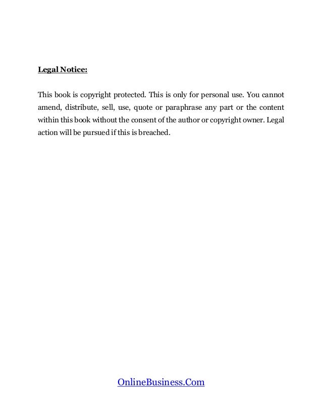 OnlineBusiness.Com
Legal Notice:
This book is copyright protected. This is only for personal use. You cannot
amend, distribute, sell, use, quote or paraphrase any part or the content
within this book without the consent of the author or copyright owner. Legal
action will be pursued if this is breached.
 