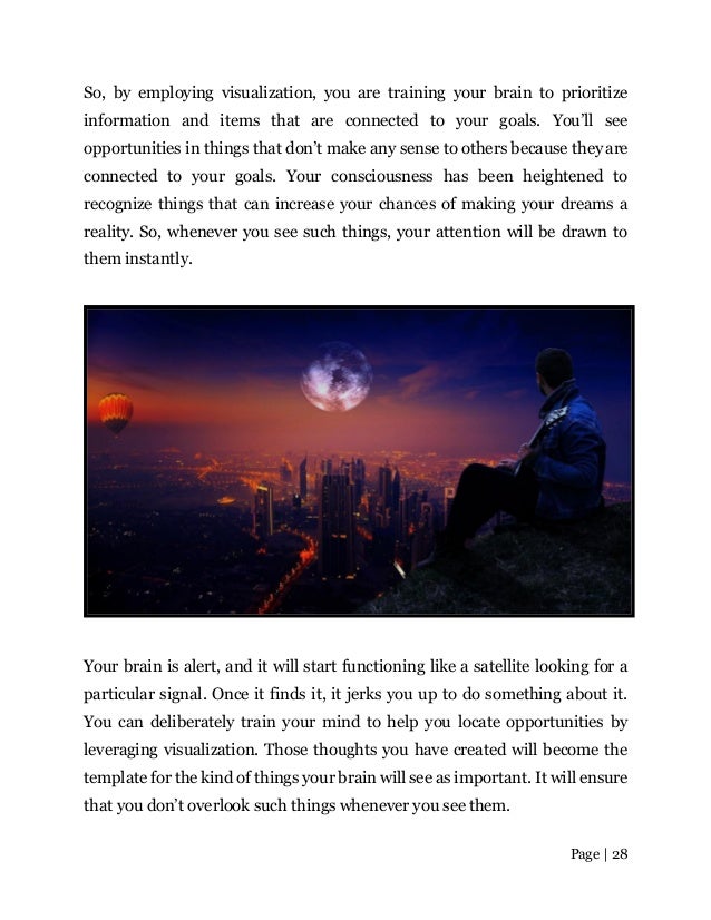 Page | 28
So, by employing visualization, you are training your brain to prioritize
information and items that are connected to your goals. You’ll see
opportunities in things that don’t make any sense to others because they are
connected to your goals. Your consciousness has been heightened to
recognize things that can increase your chances of making your dreams a
reality. So, whenever you see such things, your attention will be drawn to
them instantly.
Your brain is alert, and it will start functioning like a satellite looking for a
particular signal. Once it finds it, it jerks you up to do something about it.
You can deliberately train your mind to help you locate opportunities by
leveraging visualization. Those thoughts you have created will become the
template for the kind of things your brain will see as important. It will ensure
that you don’t overlook such things whenever you see them.
 
