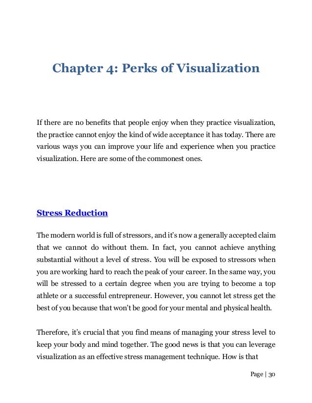 Page | 30
Chapter 4: Perks of Visualization
If there are no benefits that people enjoy when they practice visualization,
the practice cannot enjoy the kind of wide acceptance it has today. There are
various ways you can improve your life and experience when you practice
visualization. Here are some of the commonest ones.
Stress Reduction
The modern world is full of stressors, and it’s now a generally accepted claim
that we cannot do without them. In fact, you cannot achieve anything
substantial without a level of stress. You will be exposed to stressors when
you are working hard to reach the peak of your career. In the same way, you
will be stressed to a certain degree when you are trying to become a top
athlete or a successful entrepreneur. However, you cannot let stress get the
best of you because that won’t be good for your mental and physicalhealth.
Therefore, it’s crucial that you find means of managing your stress level to
keep your body and mind together. The good news is that you can leverage
visualization as an effective stress management technique. How is that
 