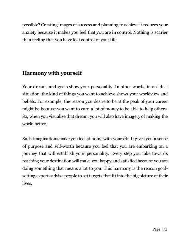 Page | 31
possible? Creating images of success and planning to achieve it reduces your
anxiety because it makes you feel that you are in control. Nothing is scarier
than feeling that you have lost control of your life.
Harmony with yourself
Your dreams and goals show your personality. In other words, in an ideal
situation, the kind of things you want to achieve shows your worldview and
beliefs. For example, the reason you desire to be at the peak of your career
might be because you want to earn a lot of money to be able to help others.
So, when you visualize that dream, you will also have imagery of making the
world better.
Such imaginations make you feel at home with yourself. It gives you a sense
of purpose and self-worth because you feel that you are embarking on a
journey that will establish your personality. Every step you take towards
reaching your destination will make you happy and satisfied because you are
doing something that means a lot to you. This harmony is the reason goal-
setting experts advise people to set targets that fit into the big picture of their
lives.
 