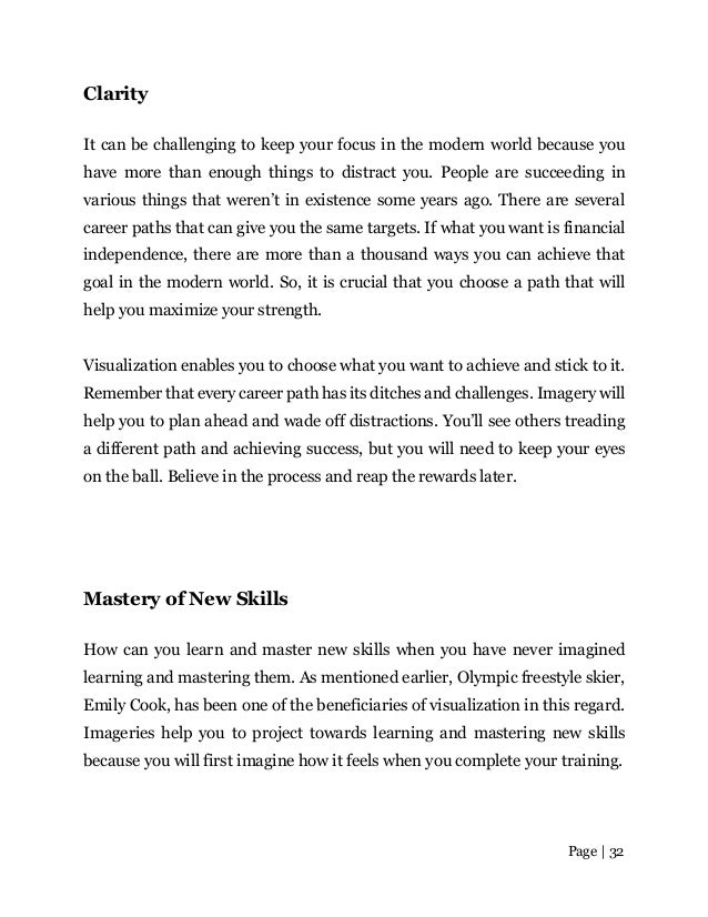 Page | 32
Clarity
It can be challenging to keep your focus in the modern world because you
have more than enough things to distract you. People are succeeding in
various things that weren’t in existence some years ago. There are several
career paths that can give you the same targets. If what you want is financial
independence, there are more than a thousand ways you can achieve that
goal in the modern world. So, it is crucial that you choose a path that will
help you maximize your strength.
Visualization enables you to choose what you want to achieve and stick to it.
Remember that every career path has its ditches and challenges. Imagery will
help you to plan ahead and wade off distractions. You’ll see others treading
a different path and achieving success, but you will need to keep your eyes
on the ball. Believe in the process and reap the rewards later.
Mastery of New Skills
How can you learn and master new skills when you have never imagined
learning and mastering them. As mentioned earlier, Olympic freestyle skier,
Emily Cook, has been one of the beneficiaries of visualization in this regard.
Imageries help you to project towards learning and mastering new skills
because you will first imagine how it feels when you complete your training.
 