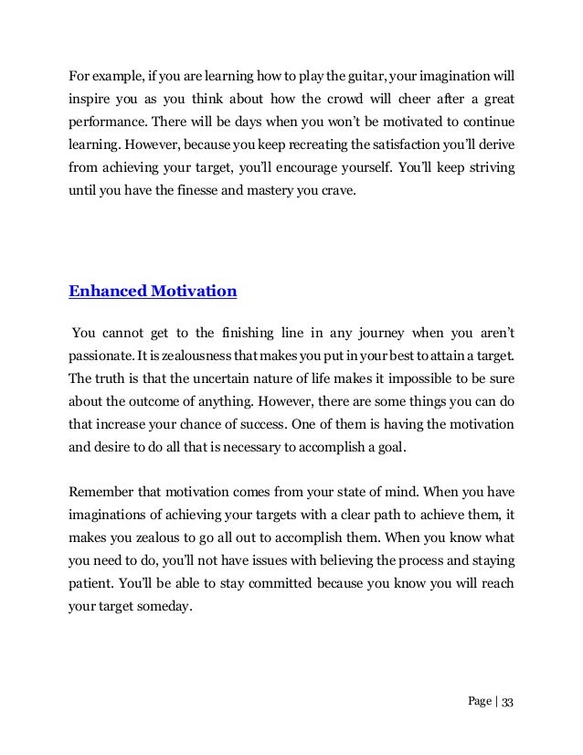 Page | 33
For example, if you are learning how to play the guitar, your imagination will
inspire you as you think about how the crowd will cheer after a great
performance. There will be days when you won’t be motivated to continue
learning. However, because you keep recreating the satisfaction you’ll derive
from achieving your target, you’ll encourage yourself. You’ll keep striving
until you have the finesse and mastery you crave.
Enhanced Motivation
You cannot get to the finishing line in any journey when you aren’t
passionate. It is zealousness that makes you put in your best to attain a target.
The truth is that the uncertain nature of life makes it impossible to be sure
about the outcome of anything. However, there are some things you can do
that increase your chance of success. One of them is having the motivation
and desire to do all that is necessary to accomplish a goal.
Remember that motivation comes from your state of mind. When you have
imaginations of achieving your targets with a clear path to achieve them, it
makes you zealous to go all out to accomplish them. When you know what
you need to do, you’ll not have issues with believing the process and staying
patient. You’ll be able to stay committed because you know you will reach
your target someday.
 