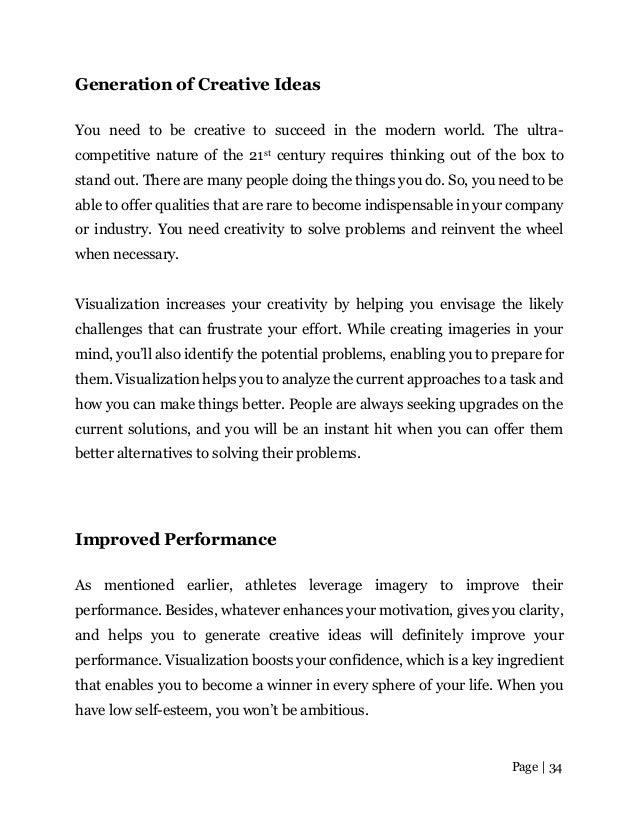 Page | 34
Generation of Creative Ideas
You need to be creative to succeed in the modern world. The ultra-
competitive nature of the 21st century requires thinking out of the box to
stand out. There are many people doing the things you do. So, you need to be
able to offer qualities that are rare to become indispensable in your company
or industry. You need creativity to solve problems and reinvent the wheel
when necessary.
Visualization increases your creativity by helping you envisage the likely
challenges that can frustrate your effort. While creating imageries in your
mind, you’ll also identify the potential problems, enabling you to prepare for
them. Visualization helps you to analyze the current approaches to a task and
how you can make things better. People are always seeking upgrades on the
current solutions, and you will be an instant hit when you can offer them
better alternatives to solving their problems.
Improved Performance
As mentioned earlier, athletes leverage imagery to improve their
performance. Besides, whatever enhances your motivation, gives you clarity,
and helps you to generate creative ideas will definitely improve your
performance. Visualization boosts your confidence, which is a key ingredient
that enables you to become a winner in every sphere of your life. When you
have low self-esteem, you won’t be ambitious.
 