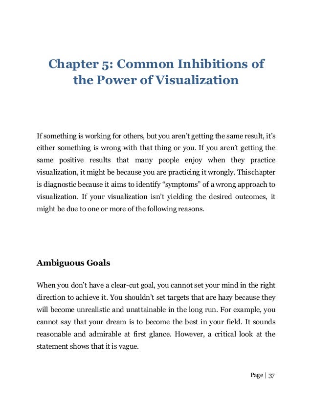 Page | 37
Chapter 5: Common Inhibitions of
the Power of Visualization
If something is working for others, but you aren’t getting the same result, it’s
either something is wrong with that thing or you. If you aren’t getting the
same positive results that many people enjoy when they practice
visualization, it might be because you are practicing it wrongly. Thischapter
is diagnostic because it aims to identify “symptoms” of a wrong approach to
visualization. If your visualization isn’t yielding the desired outcomes, it
might be due to one or more of the following reasons.
Ambiguous Goals
When you don’t have a clear-cut goal, you cannot set your mind in the right
direction to achieve it. You shouldn’t set targets that are hazy because they
will become unrealistic and unattainable in the long run. For example, you
cannot say that your dream is to become the best in your field. It sounds
reasonable and admirable at first glance. However, a critical look at the
statement shows that it is vague.
 