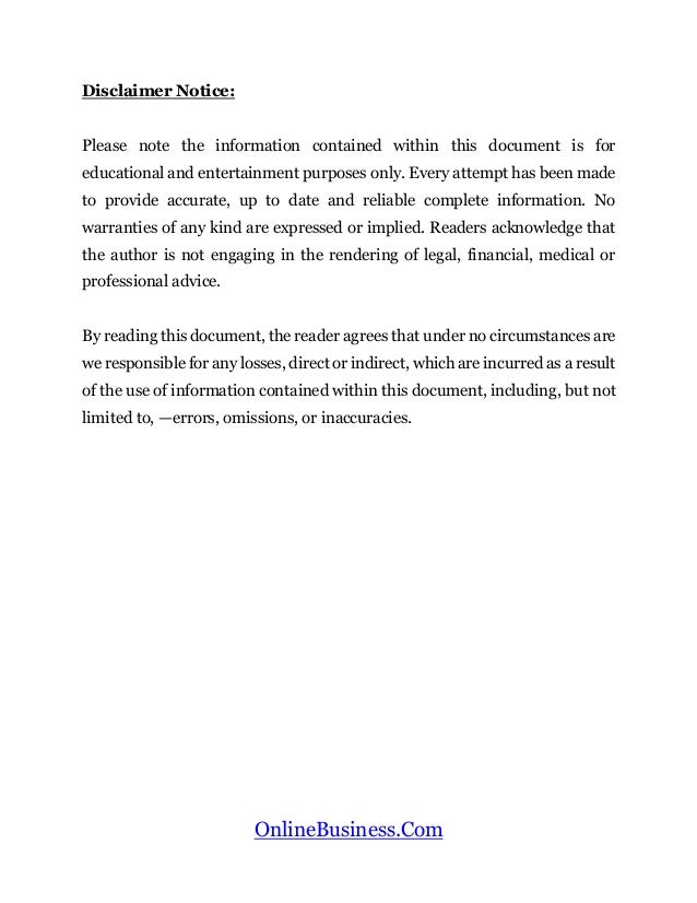 OnlineBusiness.Com
Disclaimer Notice:
Please note the information contained within this document is for
educational and entertainment purposes only. Every attempt has been made
to provide accurate, up to date and reliable complete information. No
warranties of any kind are expressed or implied. Readers acknowledge that
the author is not engaging in the rendering of legal, financial, medical or
professional advice.
By reading this document, the reader agrees that under no circumstances are
we responsible for any losses, direct or indirect, which are incurred as a result
of the use of information contained within this document, including, but not
limited to, —errors, omissions, or inaccuracies.
 